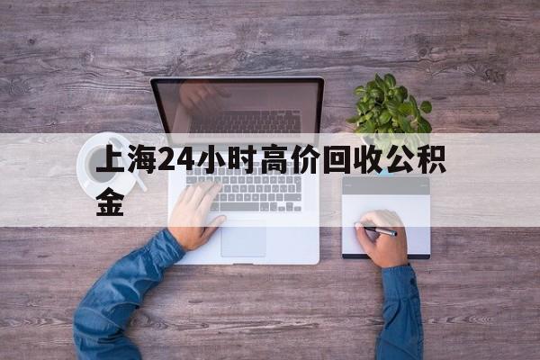 最新上海24小时高价回收公积金方法分析(最方便真实的丽江上海24小时高价回收公积金电话方法)