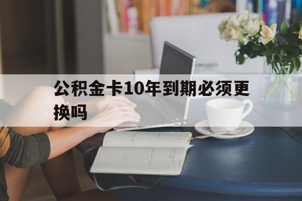 丽江最新公积金卡10年到期必须更换吗方法分析(最方便真实的丽江公积金卡几年不用会自动注销吗方法)