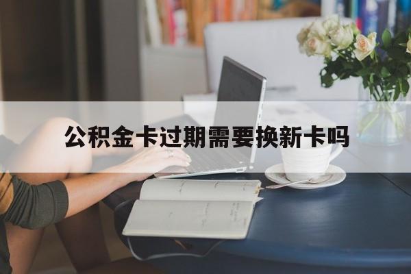 丽江最新公积金卡过期需要换新卡吗方法分析(最方便真实的丽江公积金卡到期了卡号会变吗方法)