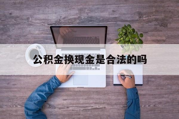 丽江最新公积金换现金是合法的吗方法分析(最方便真实的丽江公积金换现金是合法的吗怎么办方法)