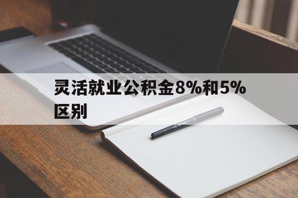 丽江最新灵活就业公积金8%和5%区别方法分析(最方便真实的丽江灵活就业公积金一般交多少钱方法)