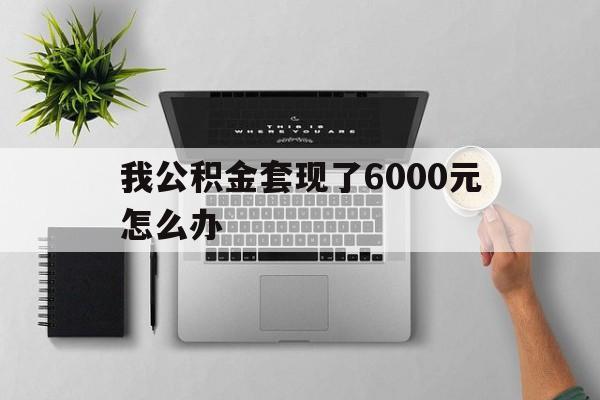 丽江最新我公积金套现了6000元怎么办方法分析(最方便真实的丽江住房公积金套取现金方法)